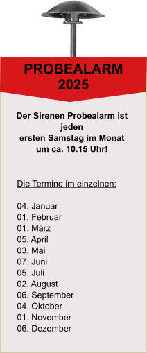 PROBEALARM 2025 Die Termine im einzelnen:  04. Januar 01. Februar 01. Mrz 05. April 03. Mai 07. Juni 05. Juli 02. August 06. September 04. Oktober 01. November 06. Dezember Der Sirenen Probealarm ist  jeden  ersten Samstag im Monat  um ca. 10.15 Uhr!