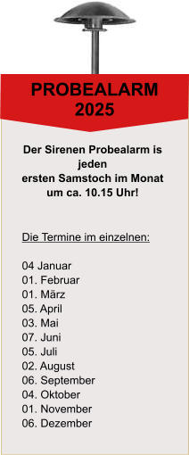 PROBEALARM 2025 Die Termine im einzelnen:  04 Januar 01. Februar 01. Mrz 05. April 03. Mai 07. Juni 05. Juli 02. August 06. September 04. Oktober 01. November 06. Dezember Der Sirenen Probealarm is  jeden  ersten Samstoch im Monat  um ca. 10.15 Uhr!
