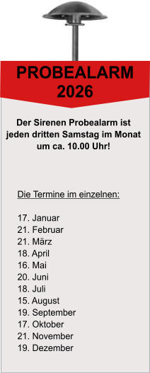 PROBEALARM 2026 Die Termine im einzelnen:  17. Januar 21. Februar 21. M�rz 18. April 16. Mai 20. Juni 18. Juli 15. August 19. September 17. Oktober 21. November 19. Dezember Der Sirenen Probealarm ist  jeden dritten Samstag im Monat  um ca. 10.00 Uhr!
